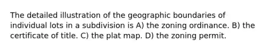 The detailed illustration of the geographic boundaries of individual lots in a subdivision is A) the zoning ordinance. B) the certificate of title. C) the plat map. D) the zoning permit.