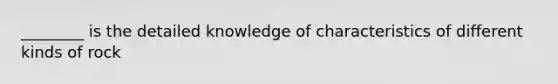 ________ is the detailed knowledge of characteristics of different kinds of rock