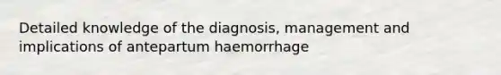 Detailed knowledge of the diagnosis, management and implications of antepartum haemorrhage