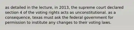 as detailed in the lecture, in 2013, the supreme court declared section 4 of the voting rights acts as unconstitutional. as a consequence, texas must ask the federal government for permission to institute any changes to their voting laws.