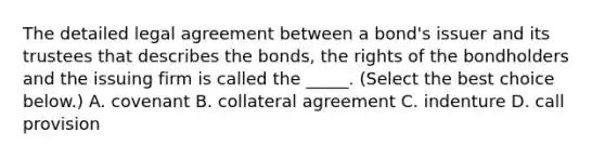 The detailed legal agreement between a​ bond's issuer and its trustees that describes the​ bonds, the rights of the bondholders and the issuing firm is called the​ _____. ​(Select the best choice​ below.) A. covenant B. collateral agreement C. indenture D. call provision