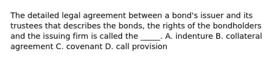 The detailed legal agreement between a​ bond's issuer and its trustees that describes the​ bonds, the rights of the bondholders and the issuing firm is called the​ _____. A. indenture B. collateral agreement C. covenant D. call provision