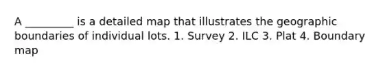 A _________ is a detailed map that illustrates the geographic boundaries of individual lots. 1. Survey 2. ILC 3. Plat 4. Boundary map