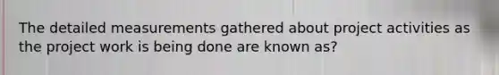 The detailed measurements gathered about project activities as the project work is being done are known as?