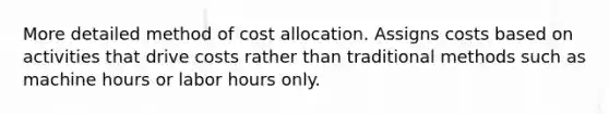 More detailed method of cost allocation. Assigns costs based on activities that drive costs rather than traditional methods such as machine hours or labor hours only.