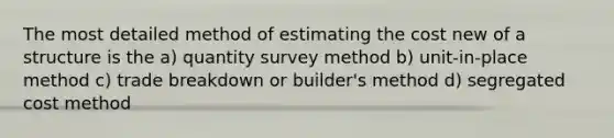 The most detailed method of estimating the cost new of a structure is the a) quantity survey method b) unit-in-place method c) trade breakdown or builder's method d) segregated cost method