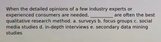 When the detailed opinions of a few industry experts or experienced consumers are needed, __________ are often the best qualitative research method. a. surveys b. focus groups c. social media studies d. in-depth interviews e. secondary data mining studies