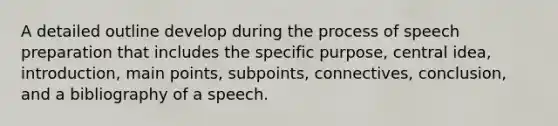 A detailed outline develop during the process of speech preparation that includes the specific purpose, central idea, introduction, main points, subpoints, connectives, conclusion, and a bibliography of a speech.