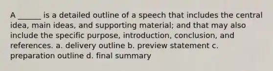 A ______ is a detailed outline of a speech that includes the central idea, main ideas, and supporting material; and that may also include the specific purpose, introduction, conclusion, and references. a. delivery outline b. preview statement c. preparation outline d. final summary