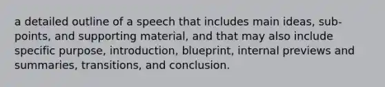 a detailed outline of a speech that includes main ideas, sub-points, and supporting material, and that may also include specific purpose, introduction, blueprint, internal previews and summaries, transitions, and conclusion.