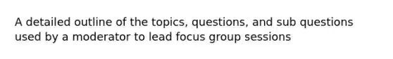 A detailed outline of the topics, questions, and sub questions used by a moderator to lead focus group sessions