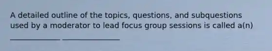 A detailed outline of the topics, questions, and subquestions used by a moderator to lead focus group sessions is called a(n) _____________ _______________