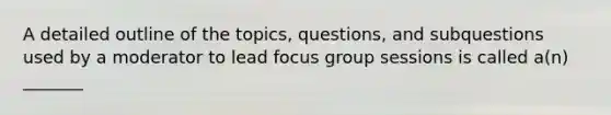 A detailed outline of the topics, questions, and subquestions used by a moderator to lead focus group sessions is called a(n) _______