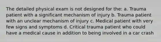 The detailed physical exam is not designed for the: a. Trauma patient with a significant mechanism of injury b. Trauma patient with an unclear mechanism of injury c. Medical patient with very few signs and symptoms d. Critical trauma patient who could have a medical cause in addition to being involved in a car crash