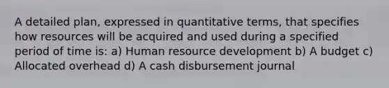 A detailed plan, expressed in quantitative terms, that specifies how resources will be acquired and used during a specified period of time is: a) Human resource development b) A budget c) Allocated overhead d) A cash disbursement journal