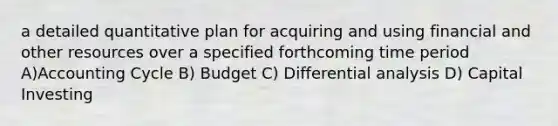 a detailed quantitative plan for acquiring and using financial and other resources over a specified forthcoming time period A)Accounting Cycle B) Budget C) Differential analysis D) Capital Investing