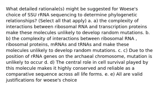 What detailed rationale(s) might be suggested for Woese's choice of SSU rRNA sequencing to determine phylogenetic relationships? (Select all that apply) a. a) the complexity of interactions between ribosomal RNA and transcription proteins make these molecules unlikely to develop random mutations. b. b) the complexity of interactions between ribosomal RNA , ribosomal proteins, mRNAs and tRNAs and make these molecules unlikely to develop random mutations. c. c) Due to the position of rRNA genes on the archaeal chromosome, mutation is unlikely to occur d. d) The central role in cell survival played by this molecule makes it highly conserved and reliable as a comparative sequence across all life forms. e. e) All are valid justifications for woese's choice