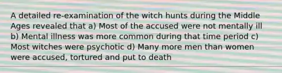 A detailed re-examination of the witch hunts during the Middle Ages revealed that a) Most of the accused were not mentally ill b) Mental illness was more common during that time period c) Most witches were psychotic d) Many more men than women were accused, tortured and put to death