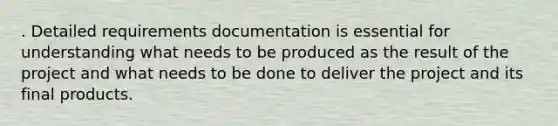 . Detailed requirements documentation is essential for understanding what needs to be produced as the result of the project and what needs to be done to deliver the project and its final products.