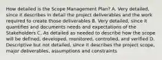 How detailed is the Scope Management Plan? A. Very detailed, since it describes in detail the project deliverables and the work required to create those deliverables B. Very detailed, since it quantifies and documents needs and expectations of the Stakeholders C. As detailed as needed to describe how the scope will be defined, developed, monitored, controlled, and verified D. Descriptive but not detailed, since it describes the project scope, major deliverables, assumptions and constraints