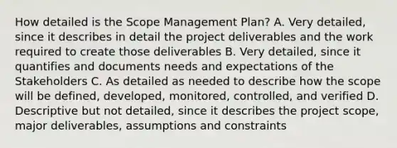 How detailed is the Scope Management Plan? A. Very detailed, since it describes in detail the project deliverables and the work required to create those deliverables B. Very detailed, since it quantifies and documents needs and expectations of the Stakeholders C. As detailed as needed to describe how the scope will be defined, developed, monitored, controlled, and verified D. Descriptive but not detailed, since it describes the project scope, major deliverables, assumptions and constraints