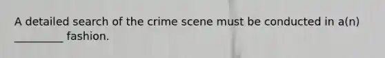 A detailed search of the crime scene must be conducted in a(n) _________ fashion.
