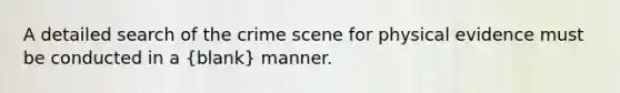 A detailed search of the crime scene for physical evidence must be conducted in a (blank) manner.