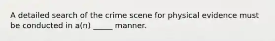 A detailed search of the crime scene for physical evidence must be conducted in a(n) _____ manner.