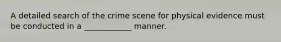 A detailed search of the crime scene for physical evidence must be conducted in a ____________ manner.