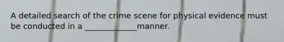 A detailed search of the crime scene for physical evidence must be conducted in a _____________manner.