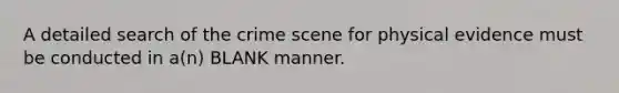 A detailed search of the crime scene for physical evidence must be conducted in a(n) BLANK manner.