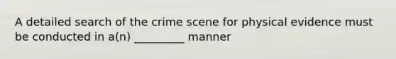 A detailed search of the crime scene for physical evidence must be conducted in a(n) _________ manner