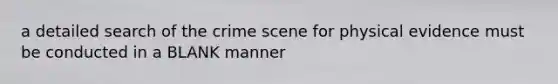 a detailed search of the crime scene for physical evidence must be conducted in a BLANK manner