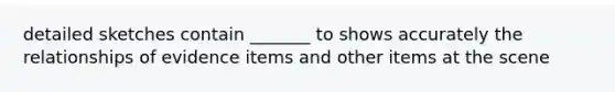 detailed sketches contain _______ to shows accurately the relationships of evidence items and other items at the scene