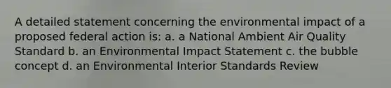 A detailed statement concerning the environmental impact of a proposed federal action is: a. a National Ambient Air Quality Standard b. an Environmental Impact Statement c. the bubble concept d. an Environmental Interior Standards Review