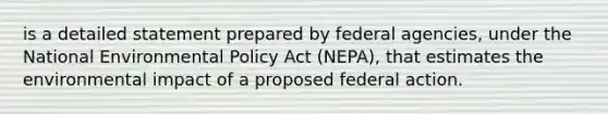 is a detailed statement prepared by federal agencies, under the National Environmental Policy Act (NEPA), that estimates the environmental impact of a proposed federal action.