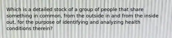 Which is a detailed stock of a group of people that share something in common, from the outside in and from the inside out, for the purpose of identifying and analyzing health conditions therein?