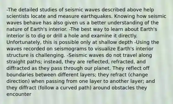 -The detailed studies of <a href='https://www.questionai.com/knowledge/kRzCHPc0qf-seismic-waves' class='anchor-knowledge'>seismic waves</a> described above help scientists locate and measure earthquakes. Knowing how seismic waves behave has also given us a better understanding of the nature of Earth's interior. -The best way to learn about Earth's interior is to dig or drill a hole and examine it directly. Unfortunately, this is possible only at shallow depth -Using the waves recorded on seismograms to visualize Earth's interior structure is challenging. -Seismic waves do not travel along straight paths; instead, they are reflected, refracted, and diffracted as they pass through our planet. They reflect off boundaries between different layers; they refract (change direction) when passing from one layer to another layer; and they diffract (follow a curved path) around obstacles they encounter