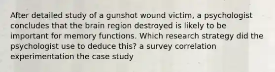 After detailed study of a gunshot wound victim, a psychologist concludes that the brain region destroyed is likely to be important for memory functions. Which research strategy did the psychologist use to deduce this? a survey correlation experimentation the case study