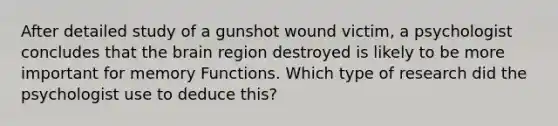 After detailed study of a gunshot wound victim, a psychologist concludes that the brain region destroyed is likely to be more important for memory Functions. Which type of research did the psychologist use to deduce this?