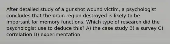 After detailed study of a gunshot wound victim, a psychologist concludes that the brain region destroyed is likely to be important for memory functions. Which type of research did the psychologist use to deduce this? A) the case study B) a survey C) correlation D) experimentation