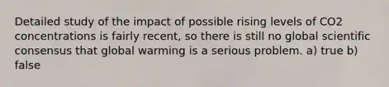 Detailed study of the impact of possible rising levels of CO2 concentrations is fairly recent, so there is still no global scientific consensus that global warming is a serious problem. a) true b) false