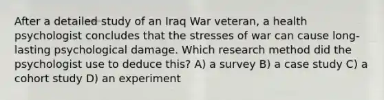 After a detailed study of an Iraq War veteran, a health psychologist concludes that the stresses of war can cause long-lasting psychological damage. Which research method did the psychologist use to deduce this? A) a survey B) a case study C) a cohort study D) an experiment