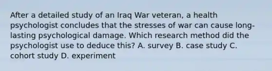 After a detailed study of an Iraq War veteran, a health psychologist concludes that the stresses of war can cause long-lasting psychological damage. Which research method did the psychologist use to deduce this? A. survey B. case study C. cohort study D. experiment