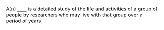 A(n) ____ is a detailed study of the life and activities of a group of people by researchers who may live with that group over a period of years