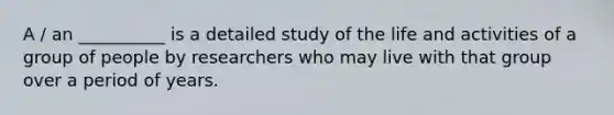 A / an __________ is a detailed study of the life and activities of a group of people by researchers who may live with that group over a period of years.