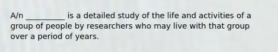 A/n __________ is a detailed study of the life and activities of a group of people by researchers who may live with that group over a period of years.