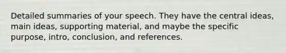 Detailed summaries of your speech. They have the central ideas, main ideas, supporting material, and maybe the specific purpose, intro, conclusion, and references.