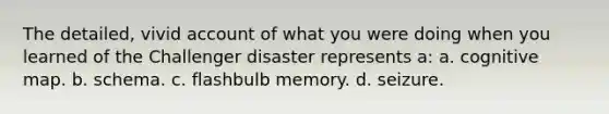 The detailed, vivid account of what you were doing when you learned of the Challenger disaster represents a: a. cognitive map. b. schema. c. flashbulb memory. d. seizure.