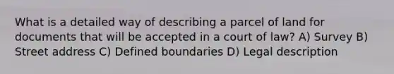 What is a detailed way of describing a parcel of land for documents that will be accepted in a court of law? A) Survey B) Street address C) Defined boundaries D) Legal description